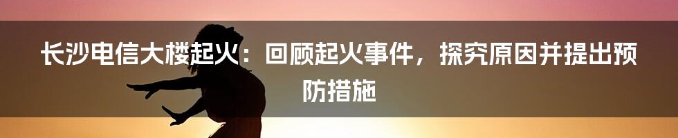 长沙电信大楼起火：回顾起火事件，探究原因并提出预防措施