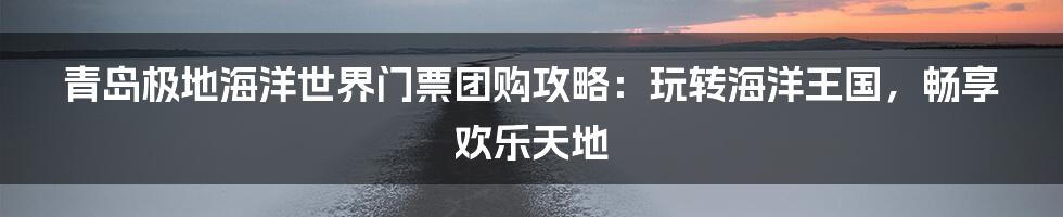 青岛极地海洋世界门票团购攻略：玩转海洋王国，畅享欢乐天地