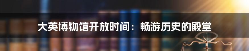 大英博物馆开放时间：畅游历史的殿堂