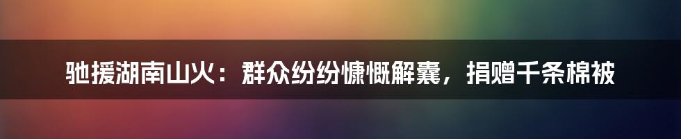 驰援湖南山火：群众纷纷慷慨解囊，捐赠千条棉被