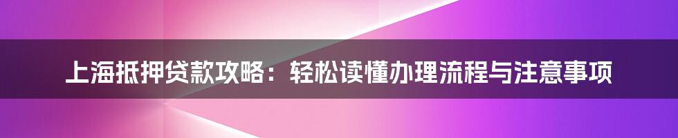 上海抵押贷款攻略：轻松读懂办理流程与注意事项