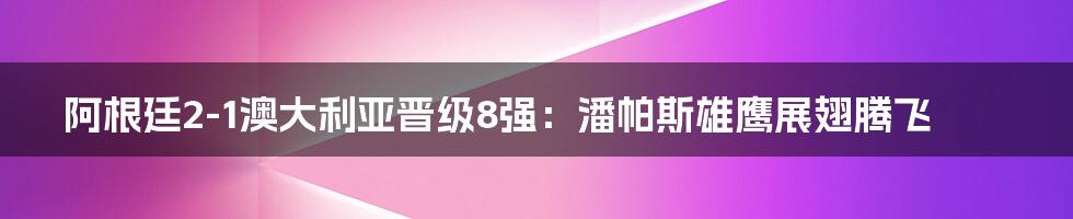 阿根廷2-1澳大利亚晋级8强：潘帕斯雄鹰展翅腾飞