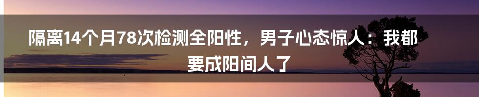 隔离14个月78次检测全阳性，男子心态惊人：我都要成阳间人了