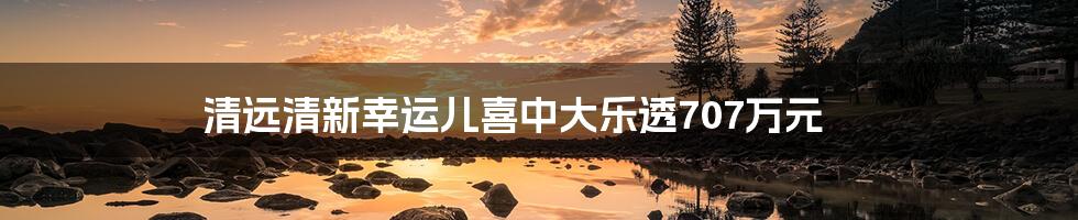 清远清新幸运儿喜中大乐透707万元