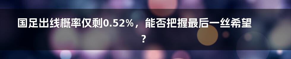 国足出线概率仅剩0.52%，能否把握最后一丝希望？