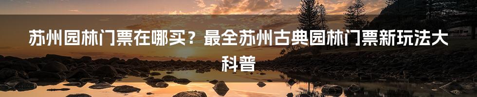 苏州园林门票在哪买？最全苏州古典园林门票新玩法大科普