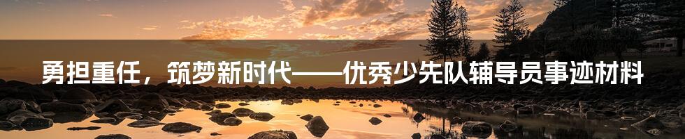 勇担重任，筑梦新时代——优秀少先队辅导员事迹材料