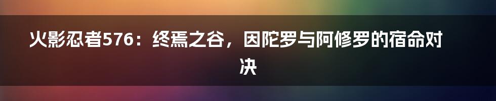 火影忍者576：终焉之谷，因陀罗与阿修罗的宿命对决