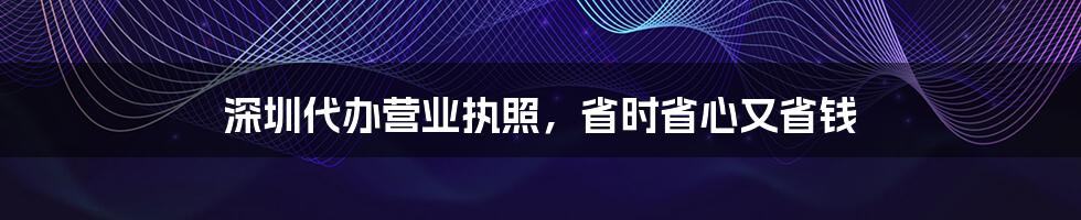 深圳代办营业执照，省时省心又省钱