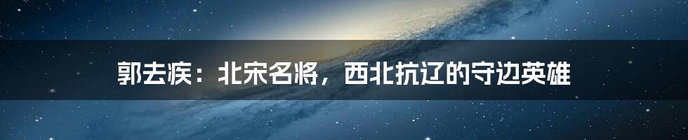 郭去疾：北宋名将，西北抗辽的守边英雄