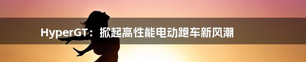 HyperGT：掀起高性能电动跑车新风潮