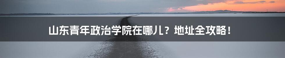 山东青年政治学院在哪儿？地址全攻略！