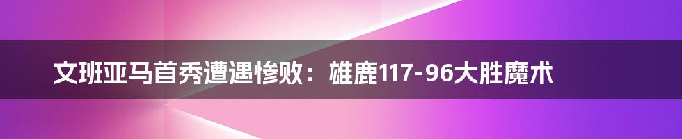 文班亚马首秀遭遇惨败：雄鹿117-96大胜魔术