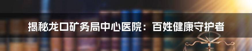 揭秘龙口矿务局中心医院：百姓健康守护者