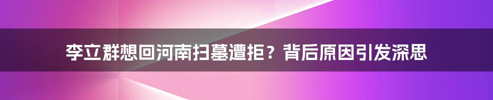 李立群想回河南扫墓遭拒？背后原因引发深思