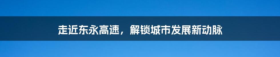 走近东永高速，解锁城市发展新动脉