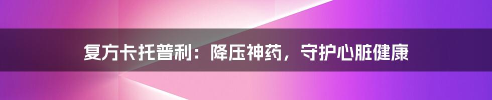 复方卡托普利：降压神药，守护心脏健康