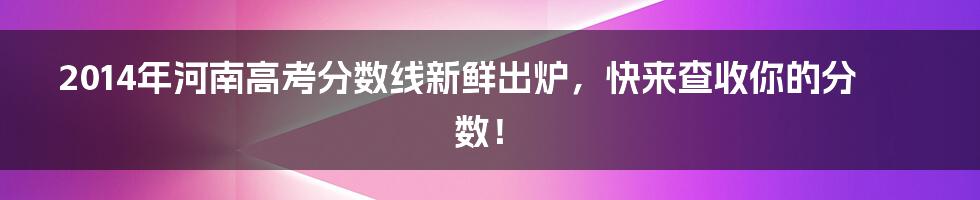 2014年河南高考分数线新鲜出炉，快来查收你的分数！