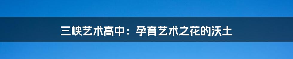 三峡艺术高中：孕育艺术之花的沃土