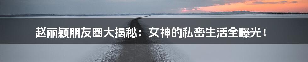 赵丽颖朋友圈大揭秘：女神的私密生活全曝光！