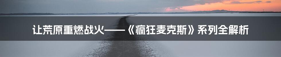 让荒原重燃战火——《疯狂麦克斯》系列全解析