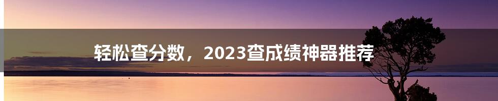 轻松查分数，2023查成绩神器推荐