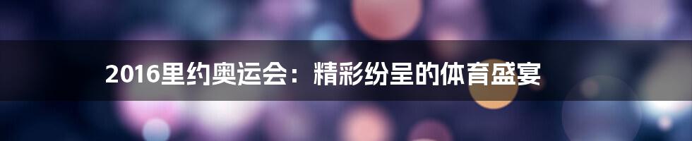 2016里约奥运会：精彩纷呈的体育盛宴