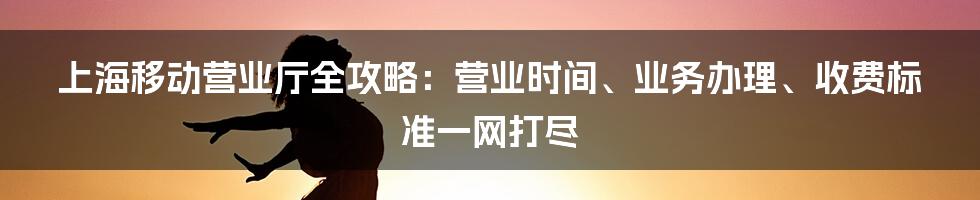 上海移动营业厅全攻略：营业时间、业务办理、收费标准一网打尽