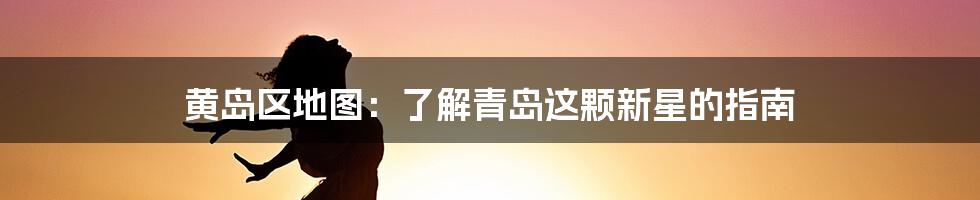 黄岛区地图：了解青岛这颗新星的指南