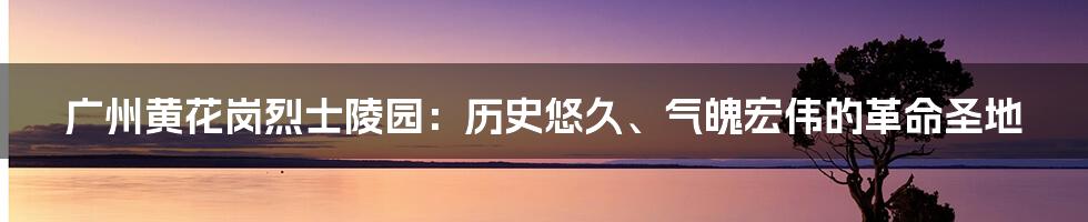 广州黄花岗烈士陵园：历史悠久、气魄宏伟的革命圣地