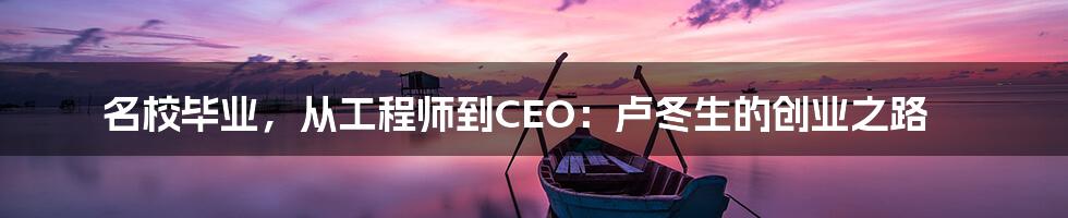 名校毕业，从工程师到CEO：卢冬生的创业之路