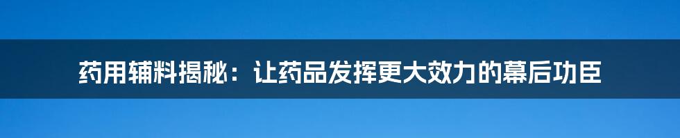 药用辅料揭秘：让药品发挥更大效力的幕后功臣