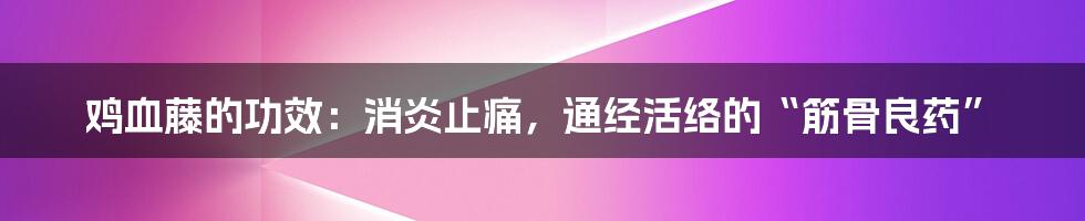 鸡血藤的功效：消炎止痛，通经活络的“筋骨良药”