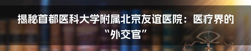 揭秘首都医科大学附属北京友谊医院：医疗界的“外交官”