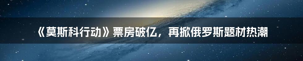 《莫斯科行动》票房破亿，再掀俄罗斯题材热潮