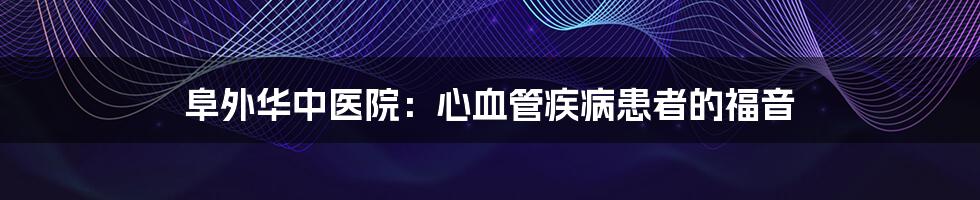 阜外华中医院：心血管疾病患者的福音