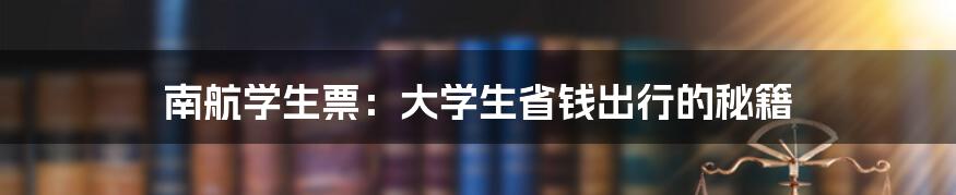 南航学生票：大学生省钱出行的秘籍