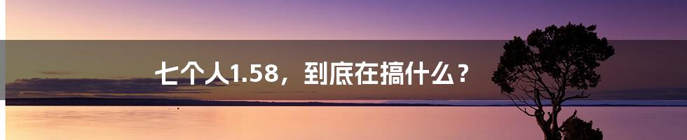 七个人1.58，到底在搞什么？