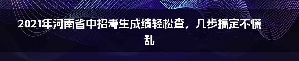 2021年河南省中招考生成绩轻松查，几步搞定不慌乱