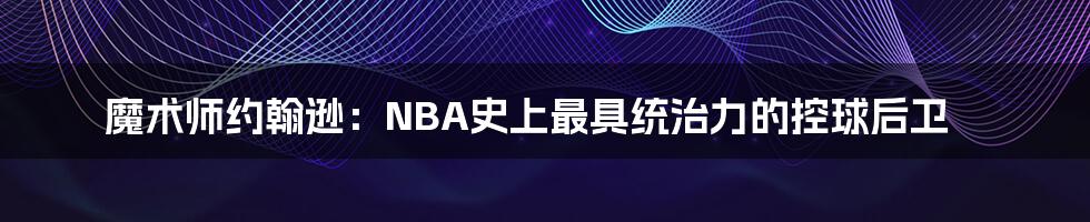 魔术师约翰逊：NBA史上最具统治力的控球后卫