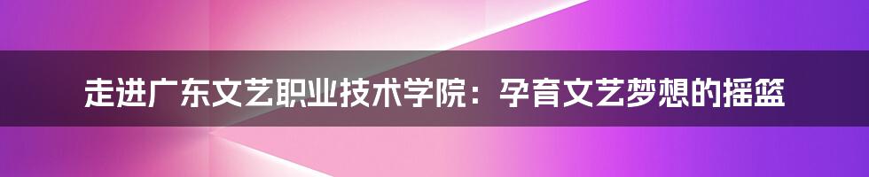 走进广东文艺职业技术学院：孕育文艺梦想的摇篮