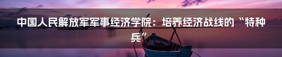 中国人民解放军军事经济学院：培养经济战线的“特种兵”