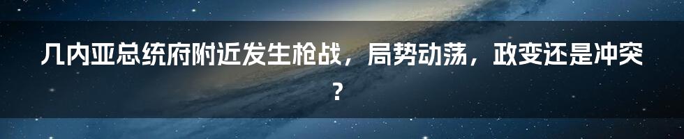 几内亚总统府附近发生枪战，局势动荡，政变还是冲突？