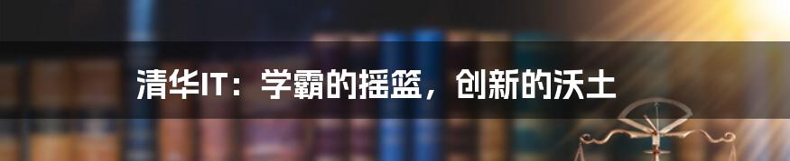 清华IT：学霸的摇篮，创新的沃土