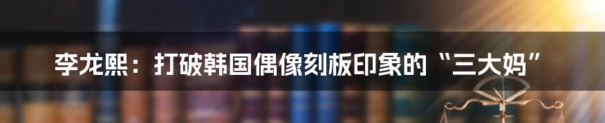 李龙熙：打破韩国偶像刻板印象的“三大妈”