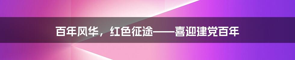 百年风华，红色征途——喜迎建党百年