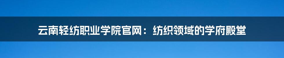 云南轻纺职业学院官网：纺织领域的学府殿堂