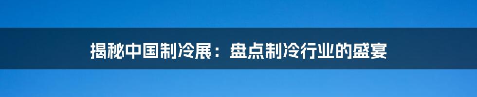 揭秘中国制冷展：盘点制冷行业的盛宴