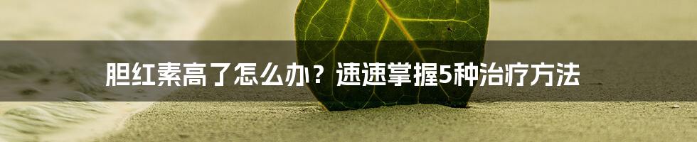 胆红素高了怎么办？速速掌握5种治疗方法