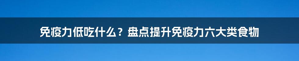 免疫力低吃什么？盘点提升免疫力六大类食物